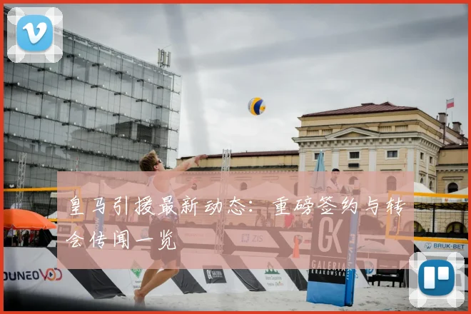 皇马引援最新动态：重磅签约与转会传闻一览
