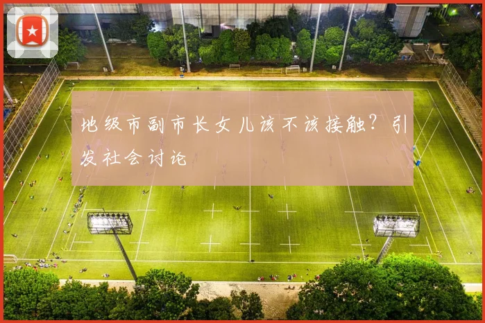 地级市副市长女儿该不该接触？引发社会讨论