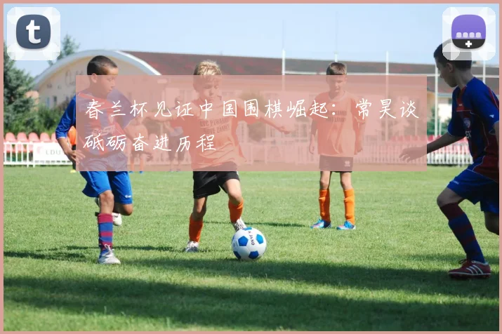 春兰杯见证中国围棋崛起：常昊谈砥砺奋进历程