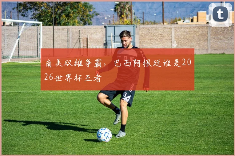 南美双雄争霸，巴西阿根廷谁是2026世界杯王者