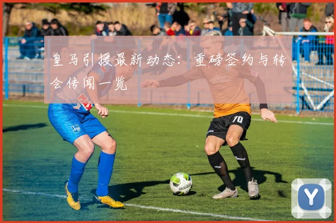 皇马引援最新动态：重磅签约与转会传闻一览