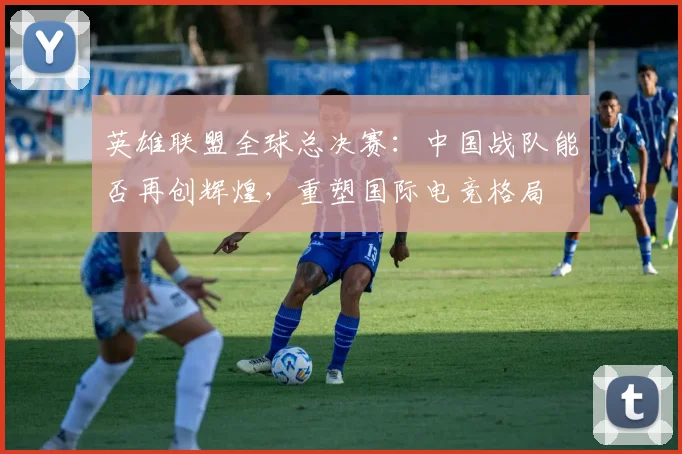 英雄联盟全球总决赛：中国战队能否再创辉煌，重塑国际电竞格局