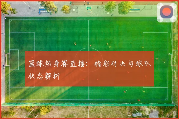 篮球热身赛直播：精彩对决与球队状态解析