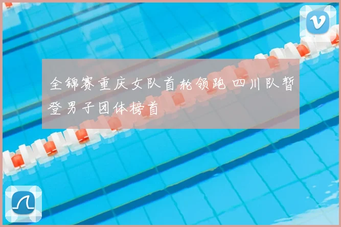 全锦赛重庆女队首轮领跑 四川队暂登男子团体榜首