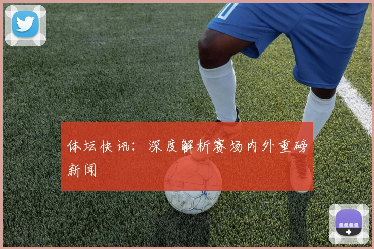 体坛快讯：深度解析赛场内外重磅新闻