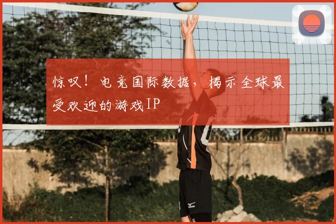惊叹！电竞国际数据，揭示全球最受欢迎的游戏IP