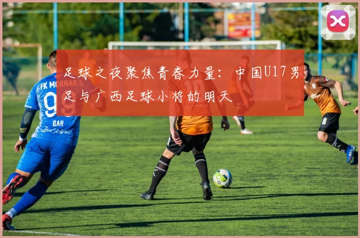 足球之夜聚焦青春力量：中国U17男足与广西足球小将的明天