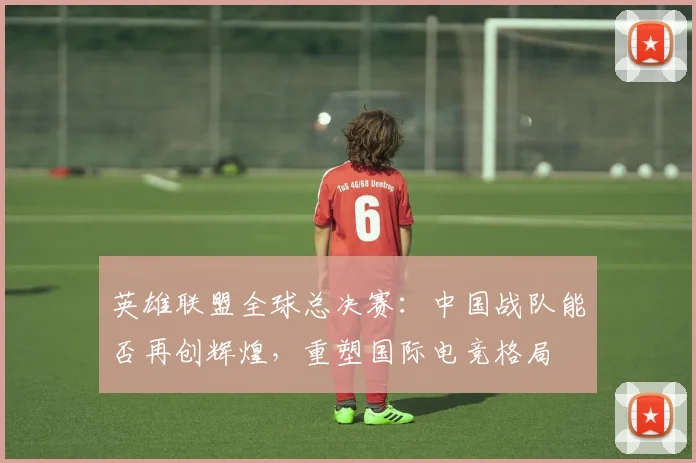 英雄联盟全球总决赛：中国战队能否再创辉煌，重塑国际电竞格局