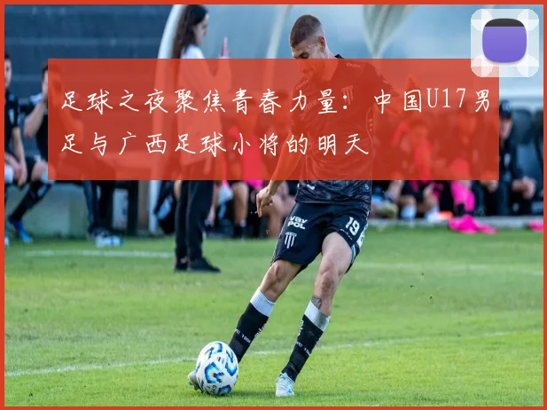 足球之夜聚焦青春力量：中国U17男足与广西足球小将的明天