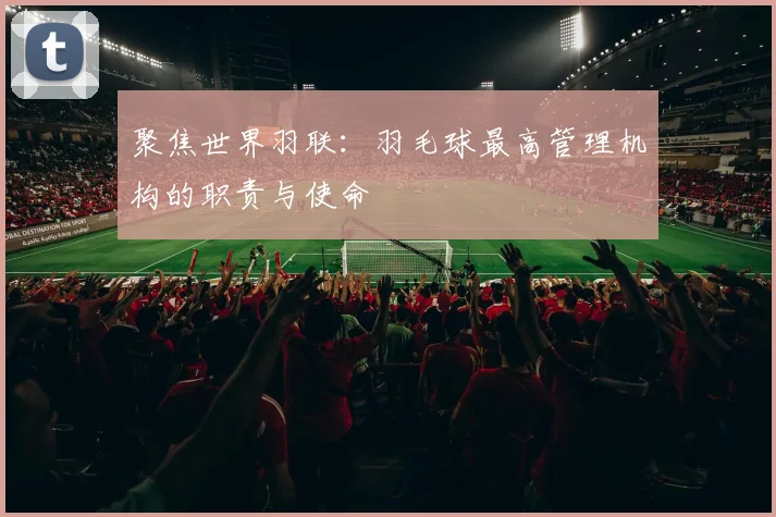 聚焦世界羽联：羽毛球最高管理机构的职责与使命